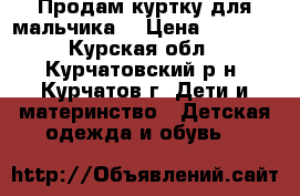 Продам куртку для мальчика. › Цена ­ 1 500 - Курская обл., Курчатовский р-н, Курчатов г. Дети и материнство » Детская одежда и обувь   